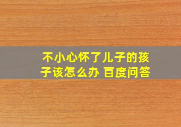 不小心怀了儿子的孩子该怎么办 百度问答